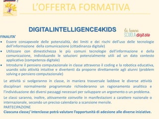 L’OFFERTA FORMATIVA
DIGITALINTELLIGENCE4KIDS
FINALITA’
 Essere consapevole delle potenzialità, dei limiti e dei rischi dell’uso delle tecnologie
dell’informazione della comunicazione (cittadinanza digitale)
 Utilizzare con dimestichezza le più comuni tecnologie dell’informazione e della
comunicazione, individuando le soluzioni potenzialmente utili ad un dato contesto
applicativo (competenza digitale)
 Introdurre il pensiero computazionale in classe attraverso il coding e la robotica educativa,
usando solo attività intuitive e divertenti da proporre direttamente agli alunni (problem
solving e pensiero computazionale)
Le attività si svolgeranno in classe, in maniera trasversale laddove le diverse attività
disciplinari normalmente programmate richiederanno un ragionamento analitico e
l’individuazione dei diversi passaggi necessari per sviluppare un argomento o un problema.
Le classi saranno, inoltre, attivamente coinvolte in manifestazioni a carattere nazionale o
internazionale, secondo un preciso calendario a scansione mensile.
PARTECIPAZIONE
Ciascuna classe/ interclasse potrà valutare l’opportunità di adesione alle diverse iniziative.
 