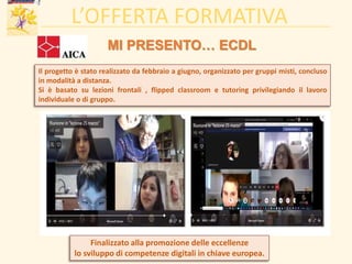 L’OFFERTA FORMATIVA
MI PRESENTO… ECDL
Finalizzato alla promozione delle eccellenze
lo sviluppo di competenze digitali in chiave europea.
Il progetto è stato realizzato da febbraio a giugno, organizzato per gruppi misti, concluso
in modalità a distanza.
Si è basato su lezioni frontali , flipped classroom e tutoring privilegiando il lavoro
individuale o di gruppo.
 