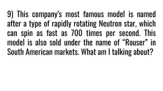 9) This company’s most famous model is named
after a type of rapidly rotating Neutron star, which
can spin as fast as 700 times per second. This
model is also sold under the name of “Rouser” in
South American markets. What am I talking about?
 