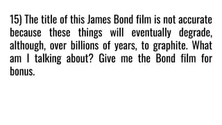 15) The title of this James Bond film is not accurate
because these things will eventually degrade,
although, over billions of years, to graphite. What
am I talking about? Give me the Bond film for
bonus.
 