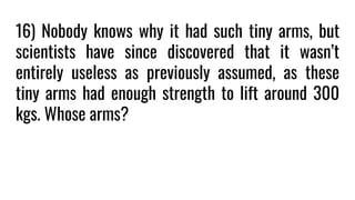 16) Nobody knows why it had such tiny arms, but
scientists have since discovered that it wasn’t
entirely useless as previously assumed, as these
tiny arms had enough strength to lift around 300
kgs. Whose arms?
 