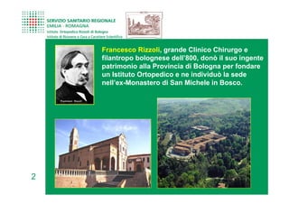 Francesco Rizzoli, grande Clinico Chirurgo e
    filantropo bolognese dell’800, donò il suo ingente
    patrimonio alla Provincia di Bologna per fondare
    un Istituto Ortopedico e ne individuò la sede
    nell’ex-Monastero di San Michele in Bosco.




2
 