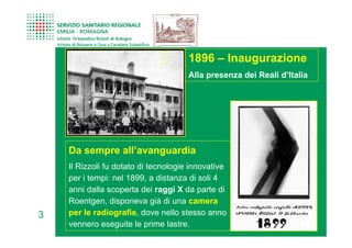 1896 – Inaugurazione
                                      Alla presenza dei Reali d’Italia




    Da sempre all’avanguardia
    Il Rizzoli fu dotato di tecnologie innovative
    per i tempi: nel 1899, a distanza di soli 4
    anni dalla scoperta dei raggi X da parte di
    Roentgen, disponeva già di una camera
3   per le radiografie, dove nello stesso anno
    vennero eseguite le prime lastre.
 