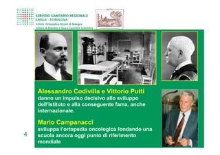 Alessandro Codivilla e Vittorio Putti
    danno un impulso decisivo allo sviluppo
    dell’Istituto e alla conseguente fama, anche
    internazionale.

    Mario Campanacci
    sviluppa l’ortopedia oncologica fondando una
4   scuola ancora oggi punto di riferimento
    mondiale
 