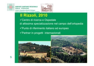 Il Rizzoli, 2010
      Centro di ricerca e Ospedale
    di altissima specializzazione nel campo dell’ortopedia
     Punto di riferimento italiano ed europeo
     Partner in progetti internazionali




5
 