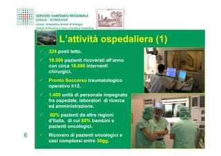 L’attività ospedaliera (1)
    324 posti letto.
    19.500 pazienti ricoverati all’anno
    con circa 18.000 interventi
    chirurgici.
    Pronto Soccorso traumatologico
    operativo h12.
    1.400 unità di personale impegnato
    fra ospedale, laboratori di ricerca
    ed amministrazione.
    60% pazienti da altre regioni
    d’Italia, di cui 80% bambini e
    pazienti oncologici.
6   Ricovero di pazienti oncologici e
    casi complessi entro 30gg.
 