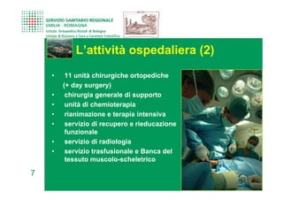 L’attività ospedaliera (2)
    •    11 unità chirurgiche ortopediche
        (+ day surgery)
    •    chirurgia generale di supporto
    •    unità di chemioterapia
    •    rianimazione e terapia intensiva
    •    servizio di recupero e rieducazione
         funzionale
    •    servizio di radiologia
    •    servizio trasfusionale e Banca del
         tessuto muscolo-scheletrico

7
 