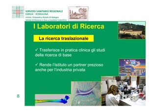 I Laboratori di Ricerca
      La ricerca traslazionale

      Trasferisce in pratica clinica gli studi
    della ricerca di base

      Rende l’Istituto un partner prezioso
    anche per l’industria privata




8
 