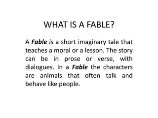 WHAT IS A FABLE?
A Fable is a short imaginary tale that
teaches a moral or a lesson. The story
can be in prose or verse, with
dialogues. In a Fable the characters
are animals that often talk and
behave like people.
 