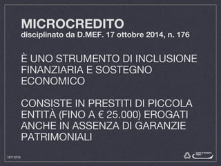 MICROCREDITO
disciplinato da D.MEF. 17 ottobre 2014, n. 176
È UNO STRUMENTO DI INCLUSIONE
FINANZIARIA E SOSTEGNO
ECONOMICO
CONSISTE IN PRESTITI DI PICCOLA
ENTITÀ (FINO A € 25.000) EROGATI
ANCHE IN ASSENZA DI GARANZIE
PATRIMONIALI
18112016
 
