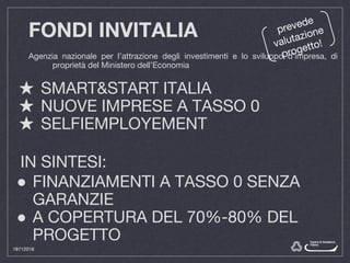 FONDI INVITALIA
Agenzia nazionale per l’attrazione degli investimenti e lo sviluppo d’impresa, di
proprietà del Ministero dell’Economia
★ SMART&START ITALIA
★ NUOVE IMPRESE A TASSO 0
★ SELFIEMPLOYEMENT
prevede
valutazione
progetto!
IN SINTESI:
● FINANZIAMENTI A TASSO 0 SENZA
GARANZIE
● A COPERTURA DEL 70%-80% DEL
PROGETTO
18112016
 