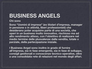 BUSINESS ANGELS
Chi sono
Sono “Uomini di impresa” (ex titolari d’impresa, manager
in pensione o in attività, liberi professionisti) che
desiderano poter acquisire parte di una società, che
operi in un business molto innovativo, rischioso ma ad
alto rendimento atteso, con l’obiettivo di realizzare nel
medio termine delle plusvalenze dalla vendita, totale o
parziale, della partecipazione iniziale.
I Business Angel sono inoltre in grado di fornire
all’impresa, sia in fase emergente, sia in fase di sviluppo,
consigli gestionali e conoscenze tecnico-operative, oltre
a una consolidata rete di relazioni nel mondo degli affari.
 