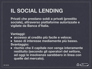 IL SOCIAL LENDING
Privati che prestano soldi a privati (prestito
sociale), attraverso piattaforme autorizzate e
vigilate da Banca d’Italia.
Vantaggi:
● accesso al credito più facile e veloce;
● tasso di interesse mediamente più basso.
Svantaggio:
● rischio che il capitale non venga interamente
restituito (secondo gli operatori del settore,
ad oggi le insolvenze sarebbero in linea con
quelle del mercato).
18112016
 