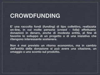 CROWDFUNDING
E’ una raccolta fondi (funding) di tipo collettivo, realizzata
on-line, in cui molte persone (crowd - folla) effettuano
donazioni in denaro, anche di modesta entità, al fine di
favorire lo sviluppo di un progetto o di una iniziativa che
ritengono interessante sostenere.
Non è mai previsto un ritorno economico, ma in cambio
dell’entità della donazione si può avere una citazione, un
omaggio o uno sconto sul prodotto.
 