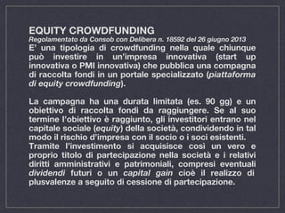 EQUITY CROWDFUNDING
Regolamentato da Consob con Delibera n. 18592 del 26 giugno 2013
E’ una tipologia di crowdfunding nella quale chiunque
può investire in un’impresa innovativa (start up
innovativa o PMI innovativa) che pubblica una compagna
di raccolta fondi in un portale specializzato (piattaforma
di equity crowdfunding).
La campagna ha una durata limitata (es. 90 gg) e un
obiettivo di raccolta fondi da raggiungere. Se al suo
termine l’obiettivo è raggiunto, gli investitori entrano nel
capitale sociale (equity) della società, condividendo in tal
modo il rischio d’impresa con il socio o i soci esistenti.
Tramite l’investimento si acquisisce così un vero e
proprio titolo di partecipazione nella società e i relativi
diritti amministrativi e patrimoniali, compresi eventuali
dividendi futuri o un capital gain cioè il realizzo di
plusvalenze a seguito di cessione di partecipazione.
 