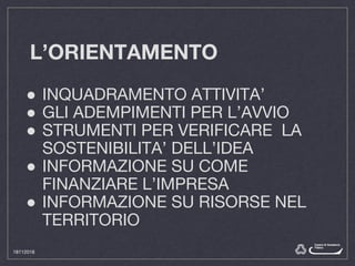 L’ORIENTAMENTO
● INQUADRAMENTO ATTIVITA’
● GLI ADEMPIMENTI PER L’AVVIO
● STRUMENTI PER VERIFICARE LA
SOSTENIBILITA’ DELL’IDEA
● INFORMAZIONE SU COME
FINANZIARE L’IMPRESA
● INFORMAZIONE SU RISORSE NEL
TERRITORIO
18112016
 