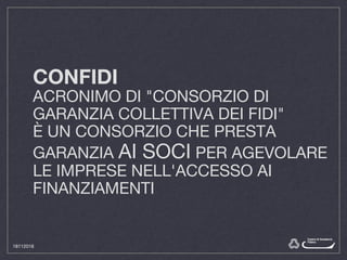 CONFIDI
ACRONIMO DI "CONSORZIO DI
GARANZIA COLLETTIVA DEI FIDI"
È UN CONSORZIO CHE PRESTA
GARANZIA AI SOCI PER AGEVOLARE
LE IMPRESE NELL'ACCESSO AI
FINANZIAMENTI
18112016
 