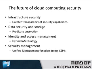 The future of cloud computing security
• Infrastructure security
   – Greater transparency of security capabilities.
• Data security and storage
   – Predicate encryption
• Identity and access management
   – Hybrid IAM strategy
• Security management
   – Unified Management function across CSP’s
 