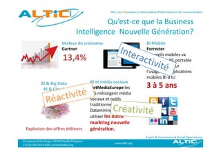 Q
                                   Qu’est‐ce que la Business 
                                             q
                         Intelligence  Nouvelle Génération?
                  Vecteur de croissance
                  Vecteur de croissance                   BI Mobile
                                                          BI Mobile
                  Gartner                                 Forrester
                                                          appareils mobiles va 
                   13,4%                                  détrôner le PC portable 
                                                          détrôner le PC portable
                                                          traditionnel pour 
                                                          l'usage des applications 
                                                          mobiles BI d ici 
                                                          mobiles BI d'ici
       BI & Big Data            BI et média sociaux
        BI & Cloud              NetMediaEurope les        3 à 5 ans
                                DIS mélangent média 
                                sociaux et outils 
                                traditionnels (BI, 
                                Datamining) pour mieux 
                                utiliser les outils 
                                markting nouvelle 
Explosion des offres éditeurs   g
                                génération.
 