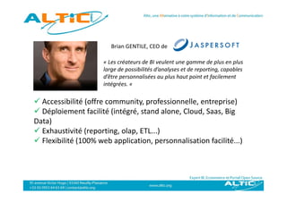 Brian GENTILE, CEO de

                      « Les créateurs de BI veulent une gamme de plus en plus 
                      large de possibilités d’analyses et de reporting, capables 
                      d être personnalisées au plus haut point et facilement 
                      d’être personnalisées au plus haut point et facilement
                      intégrées. «

 Accessibilité (offre community professionnelle entreprise)
  Accessibilité (offre community, professionnelle, entreprise)
 Déploiement facilité (intégré, stand alone, Cloud, Saas, Big
Data)
    )
 Exhaustivité (reporting, olap, ETL...)
 Flexibilité (100% web application, personnalisation facilité...)
 