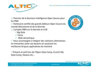  Pionnier de la Business Intelligence Open Source pour 
                                 g      p          p
les PME
 Partenaire certifié des grands éditeurs Open Source du 
monde Décisionnel et de la Donnée
monde Décisionnel et de la Donnée
 3 projets R&D sur la donnée et la BI
     Big Data
      Carto
      Web sémantique
 Vous accompagne à intégrer des solutions alternatives 
et innovantes selon vos besoins en associant les 
   i            l       b i              i   l
meilleures briques applicatives du moment

Présent et actif lors de l’Open Data Camp, Crunch My
Data Camp, Datavis etc...
 