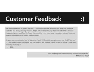Customer Feedback :)
After 6 months we have scrapped Odoo and it's rigid, xml-driven view definitions with server-side onchange
headaches and clumsy onchange injection. We fell in love with prototyping thats included with the standard
Frappe development workflow. The Frappe framework has a very clean setup, transparent roles and has great
inline documentation on the models in editing mode.
Congrats to everyone involved and all of your hard work! 2015 could be a very important year for ERPNext and
V5. I dont have to tell you how big the SMB ERP market is and someone is going to own the market. I know where
I'm putting my money ;)
- Bille
Your marketing team seems amazing - Plz send them my kudos.
- Mohammed Yusuf
 