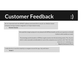 Customer Feedback :)
We are impressed with the ERPNEXT software and would like to use for our Medium based
Company serving as System Integrators on Project based mostly.
- Naveen Kumar
I really like the UI and the simplicity to navigate around the app. Very well done!
- Vivek C
We would like to begin saying we're very pleased with ERPNext benefits and the user experience so friendly
it delivers which satisfies our needs.
The technology and the benefits on ERPNext caught ourselves into this fascinating product. Plus, the price
which is really reasonable and affordable for much of the companies we are partners with. That's the main
reason for us in contacting you.
- Edgardo Santamaria Flores
 