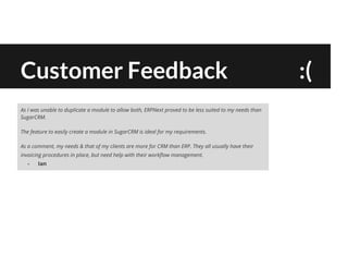 Customer Feedback :(
As I was unable to duplicate a module to allow both, ERPNext proved to be less suited to my needs than
SugarCRM.
The feature to easily create a module in SugarCRM is ideal for my requirements.
As a comment, my needs & that of my clients are more for CRM than ERP. They all usually have their
invoicing procedures in place, but need help with their workflow management.
- Ian
 