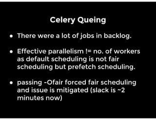 Celery Queing
● There were a lot of jobs in backlog.
● Effective parallelism != no. of workers
as default scheduling is not fair
scheduling but prefetch scheduling.
● passing -Ofair forced fair scheduling
and issue is mitigated (slack is ~2
minutes now)
 