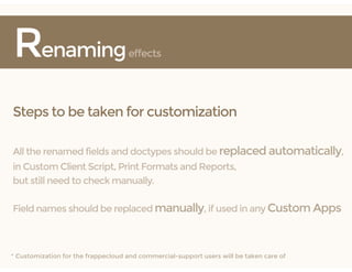Renamingeffects
Steps to be taken for customization
All the renamed fields and doctypes should be replaced automatically,
in Custom Client Script, Print Formats and Reports,
but still need to check manually.
Field names should be replaced manually, if used in any Custom Apps
* Customization for the frappecloud and commercial-support users will be taken care of
 