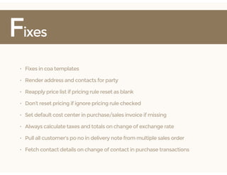 Fixes
• Fixes in coa templates
• Render address and contacts for party
• Reapply price list if pricing rule reset as blank
• Don’t reset pricing if ignore pricing rule checked
• Set default cost center in purchase/sales invoice if missing
• Always calculate taxes and totals on change of exchange rate
• Pull all customer's po no in delivery note from multiple sales order
• Fetch contact details on change of contact in purchase transactions
 