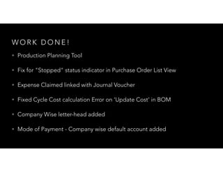 W O R K D O N E !
• Production Planning Tool
• Fix for "Stopped" status indicator in Purchase Order List View
• Expense Claimed linked with Journal Voucher
• Fixed Cycle Cost calculation Error on ‘Update Cost’ in BOM
• Company Wise letter-head added
• Mode of Payment - Company wise default account added
 