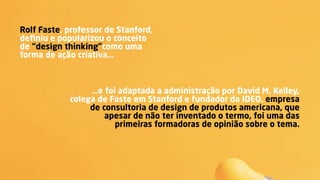 Rolf Faste, professor de Stanford,
deﬁniu e popularizou o conceito
de “design thinking”como uma
forma de ação criativa…
…e foi adaptada a administração por David M. Kelley,
colega de Faste em Stanford e fundador da IDEO, empresa
de consultoria de design de produtos americana, que
apesar de não ter inventado o termo, foi uma das
primeiras formadoras de opinião sobre o tema. 
 