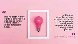Mas no nosso mundo
digital e conectado, o
design não é mais
apenas fazer as
coisas parecerem
boas…
…é fazer as
experiências e os
sistemas das coisas
funcionarem da
maneira mais
elegante, eﬁciente
ou agradável
possível.
“
“frog’s VP of Global Strategy, Timothy Morey
 