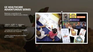 GE HEALTHCARE
ADVENTUROUS SERIES
Repensar a experiência da
ressonância magnética para crianças
_redução de 80% de crianças a
utilizar sedativos para 30%
_considerável aumento na avaliação
de satisfação dos hospitais
_melhor experiência para crianças,
pais e médicos
 