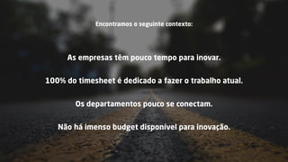 Encontramos o seguinte contexto:
As empresas têm pouco tempo para inovar.
100% do timesheet é dedicado a fazer o trabalho atual.
Não há imenso budget disponível para inovação.
Os departamentos pouco se conectam.
 