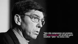 “Nós não compramos um produto.
Nós contratamos um produto para
resolver “jobs” na nossa vida.”
 