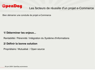 Les facteurs de réussite d'un projet e-Commerce

                             Bien démarrer une conduite de projet e-Commerce




                                          1/ Déterminer les enjeux...

                                          Rentabilité / Pérennité / Intégration du Système d'informations

                                          2/ Définir la bonne solution

                                          Propriétaire / Mutualisé / Open source




file:///home/pptfactory/temp/20090704075955/footer.jpg
                                                         29 juin 2009- OpenDay ecommerce
 