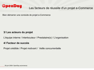 Les facteurs de réussite d'un projet e-Commerce

                             Bien démarrer une conduite de projet e-Commerce




                                          3/ Les acteurs du projet

                                          L'équipe interne / Interlocuteur / Prestataire(s) / L'organisation

                                          4/ Facteur de succès

                                          Projet crédible / Projet motivant / Veille concurrentielle




file:///home/pptfactory/temp/20090704075955/footer.jpg
                                                         29 juin 2009- OpenDay ecommerce
 