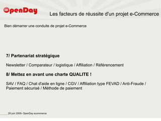 Les facteurs de réussite d'un projet e-Commerce

                             Bien démarrer une conduite de projet e-Commerce




                                          7/ Partenariat stratégique

                                          Newsletter / Comparateur / logistique / Affiliation / Référencement

                                          8/ Mettez en avant une charte QUALITE !

                                          SAV / FAQ / Chat d'aide en ligne / CGV / Affiliation type FEVAD / Anti-Fraude /
                                          Paiement sécurisé / Méthode de paiement




file:///home/pptfactory/temp/20090704075955/footer.jpg
                                                         29 juin 2009- OpenDay ecommerce
 