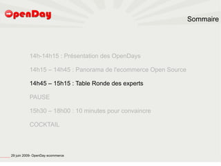Sommaire




                                                                   14h-14h15 : Présentation des OpenDays

                                                                   14h15 – 14h45 : Panorama de l'ecommerce Open Source

                                                                   14h45 – 15h15 : Table Ronde des experts

                                                                   PAUSE

                                                                   15h30 – 18h00 : 10 minutes pour convaincre

                                                                   COCKTAIL




file:///home/pptfactory/temp/20090704075955/footer.jpg
                                                         29 juin 2009- OpenDay ecommerce
 