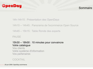 Sommaire



                                                                   14h-14h15 : Présentation des OpenDays

                                                                   14h15 – 14h45 : Panorama de l'ecommerce Open Source

                                                                   14h45 – 15h15 : Table Ronde des experts

                                                                   PAUSE

                                                                   15h30 – 18h00 : 10 minutes pour convaincre
                                                                   Votre catalogue
                                                                   Vos clients
                                                                   Votre système d'information
                                                                   Vos partenaires

                                                                   COCKTAIL
file:///home/pptfactory/temp/20090704075955/footer.jpg
                                                         29 juin 2009- OpenDay ecommerce
 