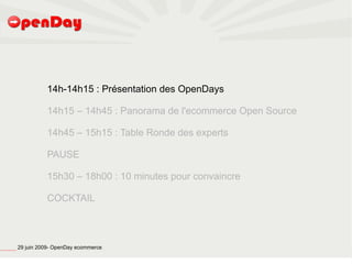 14h-14h15 : Présentation des OpenDays

                                                                   14h15 – 14h45 : Panorama de l'ecommerce Open Source

                                                                   14h45 – 15h15 : Table Ronde des experts

                                                                   PAUSE

                                                                   15h30 – 18h00 : 10 minutes pour convaincre

                                                                   COCKTAIL




file:///home/pptfactory/temp/20090704075955/footer.jpg
                                                         29 juin 2009- OpenDay ecommerce
 