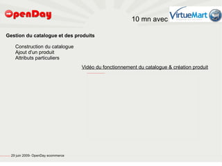 10 mn avec

                             Gestion du catalogue et des produits

                                                           Construction du catalogue
                                                           Ajout d'un produit
                                                           Attributs particuliers
                                                                                           Vidéo du fonctionnement du catalogue & création produit
                                                                                             file:///home/pptfactory/Mes%20documents/Camtasia%20Studio/Projet%20Joomla/FirstFrame.png




file:///home/pptfactory/temp/20090704075955/footer.jpg
                                                         29 juin 2009- OpenDay ecommerce
 