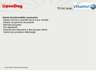 10 mn avec

                             Autres fonctionnalités communes
                             Gestion de lots à quantité fixe et à prix variable
                             Gestion de gammes de produits
                             Remises groupées
                             Prix dégressifs
                             Associer des réductions à des groupes clients
                             Vendre des produits à télécharger




file:///home/pptfactory/temp/20090704075955/footer.jpg
                                                         29 juin 2009- OpenDay ecommerce
 