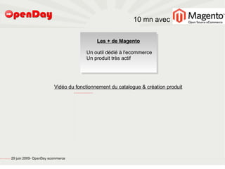 10 mn avec

                                                                                                                                                                                          Les + de Magento

                                                                                                                                                      Un outil dédié à l'ecommerce
                                                                                                                                                      Un produit très actif




                                                                                 Vidéo du fonctionnement du catalogue & création produit
                                                                                           file:///home/pptfactory/Mes%20documents/Camtasia%20Studio/catalogue%20Magento/FirstFrame.png




file:///home/pptfactory/temp/20090704075955/footer.jpg
                                                         29 juin 2009- OpenDay ecommerce
 