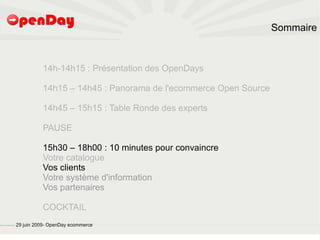 Sommaire



                                                                   14h-14h15 : Présentation des OpenDays

                                                                   14h15 – 14h45 : Panorama de l'ecommerce Open Source

                                                                   14h45 – 15h15 : Table Ronde des experts

                                                                   PAUSE

                                                                   15h30 – 18h00 : 10 minutes pour convaincre
                                                                   Votre catalogue
                                                                   Vos clients
                                                                   Votre système d'information
                                                                   Vos partenaires

                                                                   COCKTAIL
file:///home/pptfactory/temp/20090704075955/footer.jpg
                                                         29 juin 2009- OpenDay ecommerce
 