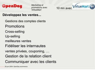 Marketing et
                                                                                           promotions avec   10 mn avec
                                                                                           VirtueMart

                             Développez les ventes...
                                                         Gestions des comptes clients
                                                         Promotions
                                                         Cross-selling
                                                         Up-selling
                                                         meilleures ventes
                                                         Fidéliser les internautes
                                                         ventes privées, couponing, …
                                                         Gestion de la relation client
                                                         Communiquer avec les clients
file:///home/pptfactory/temp/20090704075955/footer.jpg
                                                         29 juin 2009- OpenDay ecommerce
 