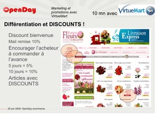 Marketing et
                                                                                           promotions avec   10 mn avec
                                                                                           VirtueMart

                             Différentiation et DISCOUNTS !
                                                         Discount bienvenue
                                                         Mail remise 10%
                                                         Encourager l’acheteur
                                                         à commander à
                                                         l’avance
                                                         5 jours = 5%
                                                         10 jours = 10%
                                                         Articles avec
                                                         DISCOUNTS



file:///home/pptfactory/temp/20090704075955/footer.jpg
                                                         29 juin 2009- OpenDay ecommerce
 