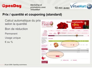 Marketing et
                                                                                           promotions avec   10 mn avec
                                                                                           VirtueMart

                             Prix / quantité et couponing (standard)
                                                         Calcul automatique du prix
                                                         selon la quantité
                                                         Bon de réduction
                                                         Permanent
                                                         Usage unique
                                                         € ou %




file:///home/pptfactory/temp/20090704075955/footer.jpg
                                                         29 juin 2009- OpenDay ecommerce
 